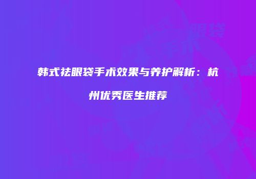 韩式祛眼袋手术效果与养护解析：杭州优秀医生推荐