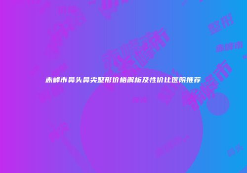 赤峰市鼻头鼻尖整形价格解析及性价比医院推荐