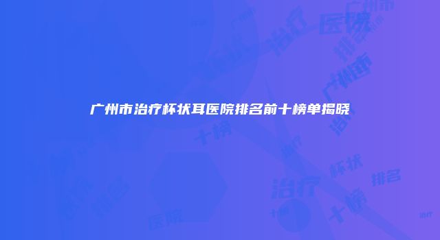 广州市治疗杯状耳医院排名前十榜单揭晓