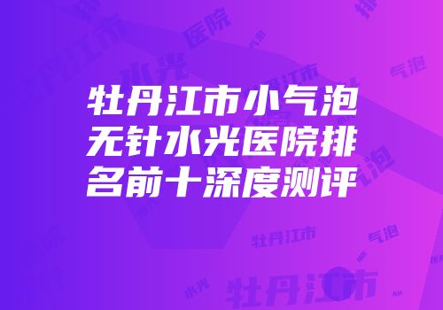 牡丹江市小气泡无针水光医院排名前十深度测评