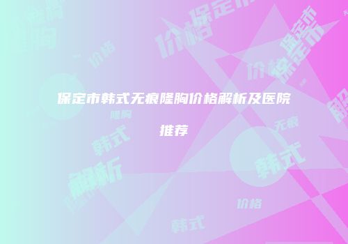 保定市韩式无痕隆胸价格解析及医院推荐