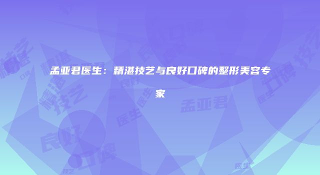 孟亚君医生：精湛技艺与良好口碑的整形美容专家
