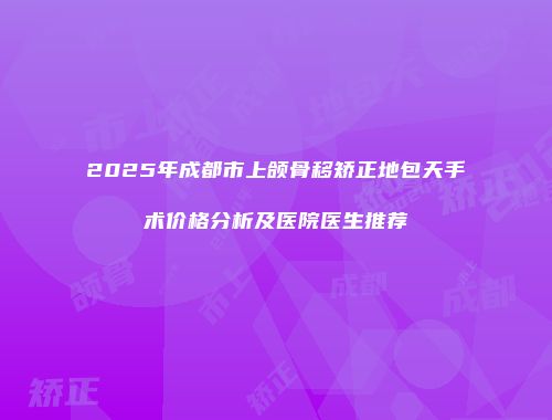 2025年成都市上颌骨移矫正地包天手术价格分析及医院医生推荐