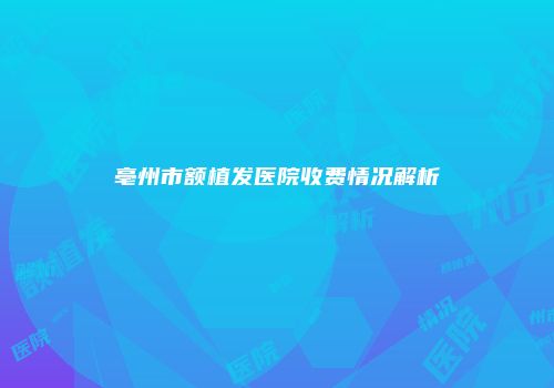 亳州市额植发医院收费情况解析