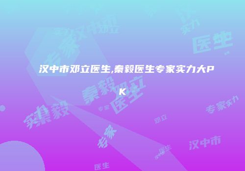 汉中市邓立医生,秦毅医生专家实力大PK