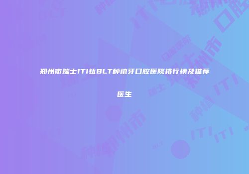 郑州市瑞士ITI钛BLT种植牙口腔医院排行榜及推荐医生