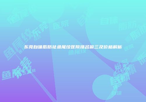 东莞自体脂肪祛鱼尾纹医院排名前三及价格解析