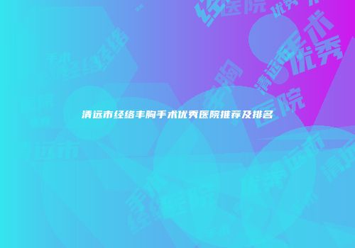 清远市经络丰胸手术优秀医院推荐及排名