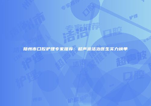 随州市口腔护理专家推荐：超声波洁治医生实力榜单