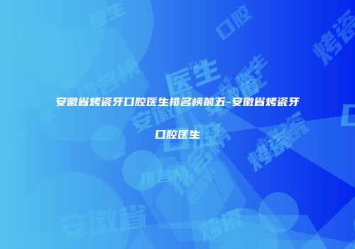 安徽省烤瓷牙口腔医生排名榜前五-安徽省烤瓷牙口腔医生