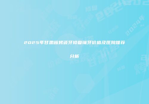 2025年甘肃省烤瓷牙修复镶牙价格及医院推荐分析