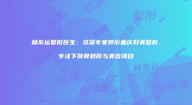 杨东运整形医生：资深专家领衔重庆好美整形，专注下颚骨矫形与美容项目
