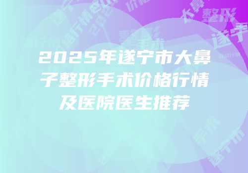 2025年遂宁市大鼻子整形手术价格行情及医院医生推荐
