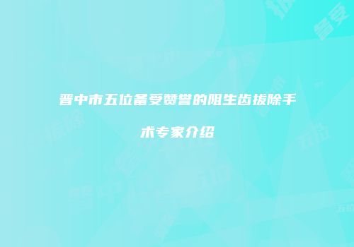 晋中市五位备受赞誉的阻生齿拔除手术专家介绍