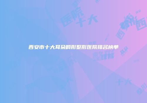 西安市十大耳朵畸形整形医院排名榜单