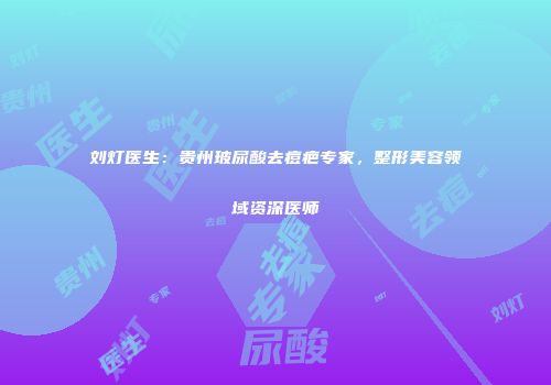 刘灯医生：贵州玻尿酸去痘疤专家，整形美容领域资深医师