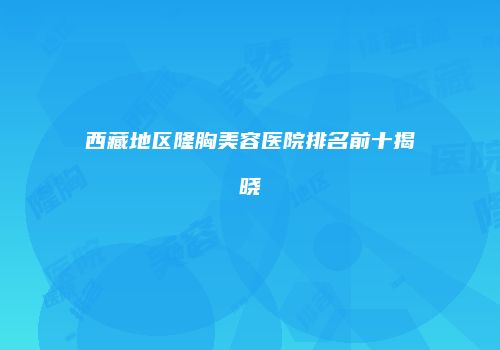 西藏地区隆胸美容医院排名前十揭晓