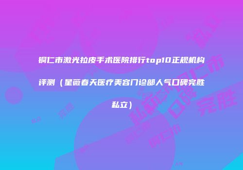 铜仁市激光拉皮手术医院排行top10正规机构评测（星薇春天医疗美容门诊部人气口碑完胜私立）