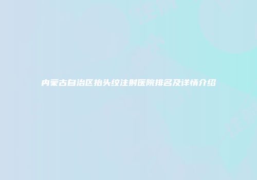 内蒙古自治区抬头纹注射医院排名及详情介绍