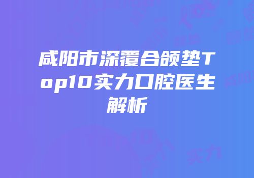 咸阳市深覆合颌垫Top10实力口腔医生解析