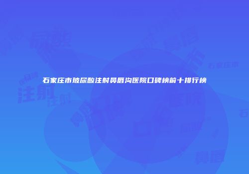 石家庄市玻尿酸注射鼻唇沟医院口碑榜前十排行榜