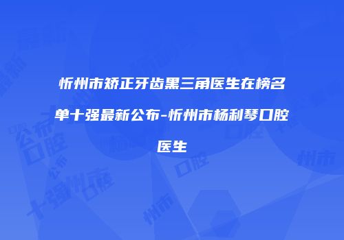忻州市矫正牙齿黑三角医生在榜名单十强最新公布-忻州市杨利琴口腔医生