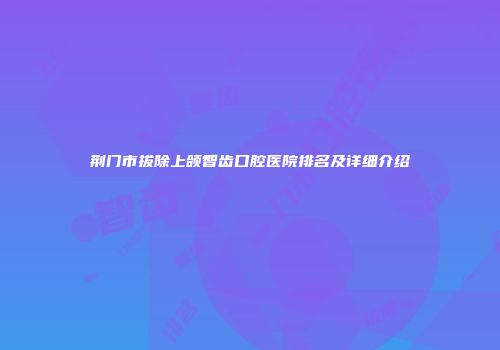 荆门市拔除上颌智齿口腔医院排名及详细介绍
