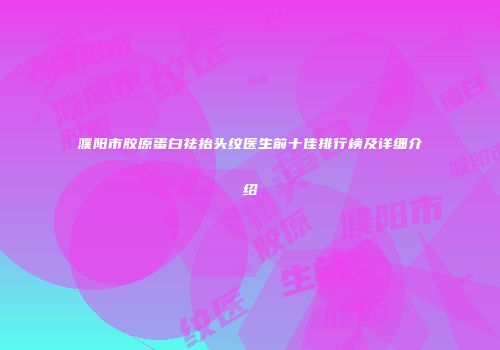 濮阳市胶原蛋白祛抬头纹医生前十佳排行榜及详细介绍