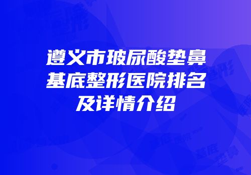 遵义市玻尿酸垫鼻基底整形医院排名及详情介绍