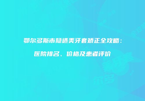 鄂尔多斯市隐适美牙套矫正全攻略：医院排名、价格及患者评价
