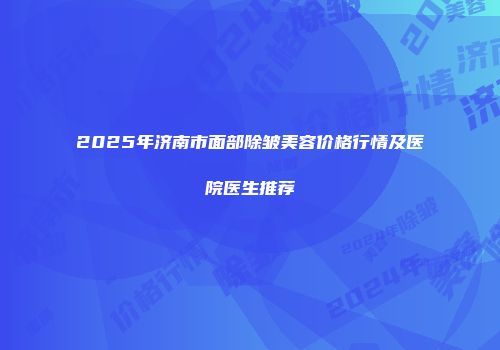 2025年济南市面部除皱美容价格行情及医院医生推荐