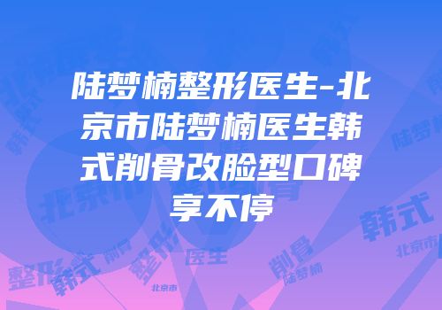陆梦楠整形医生-北京市陆梦楠医生韩式削骨改脸型口碑享不停