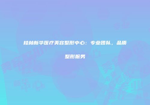桂林新华医疗美容整形中心：专业团队，品质整形服务