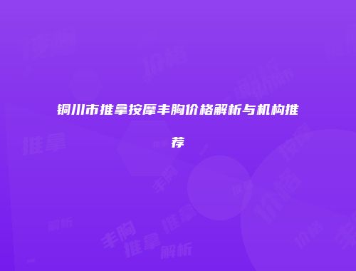 铜川市推拿按摩丰胸价格解析与机构推荐