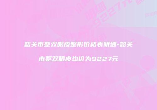 韶关市整双眼皮整形价格表明细-韶关市整双眼皮均价为9227元