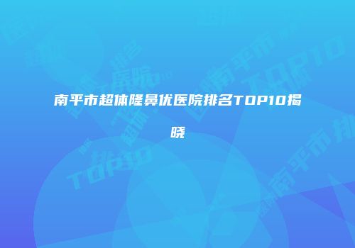南平市超体隆鼻优医院排名TOP10揭晓