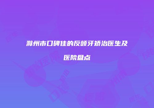 滁州市口碑佳的反颌牙矫治医生及医院盘点