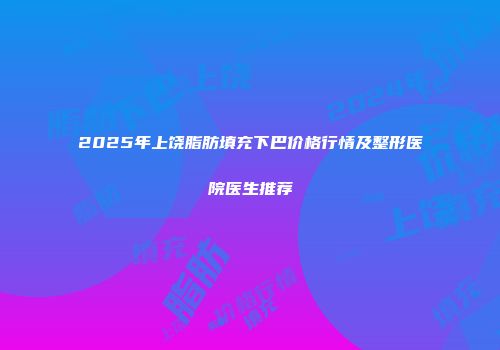 2025年上饶脂肪填充下巴价格行情及整形医院医生推荐