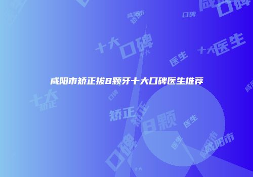 咸阳市矫正拔8颗牙十大口碑医生推荐