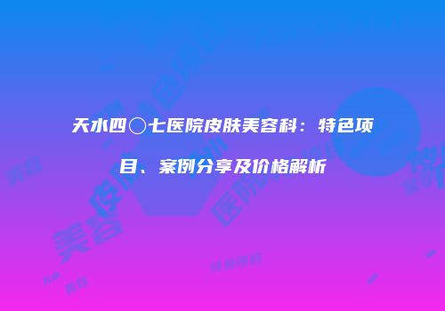 天水四〇七医院皮肤美容科：特色项目、案例分享及价格解析