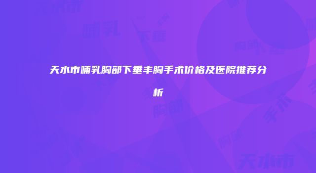 天水市哺乳胸部下垂丰胸手术价格及医院推荐分析