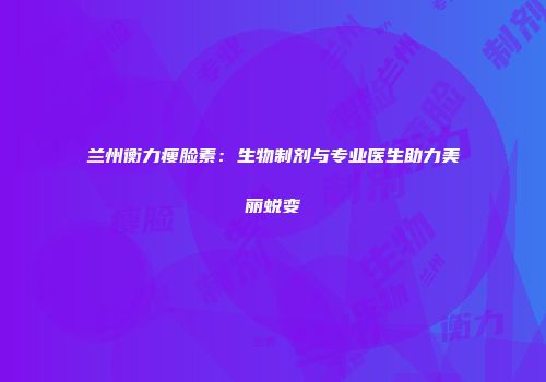 兰州衡力瘦脸素：生物制剂与专业医生助力美丽蜕变