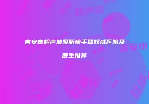 吉安市超声波吸脂瘦手臂权威医院及医生推荐