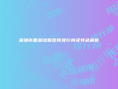 深圳市面部溶脂医院排行榜及特色解析