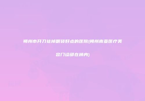 朔州市开刀祛掉眼袋好点的医院(朔州南亚医疗美容门诊部在榜内)
