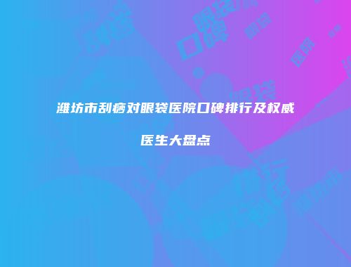 潍坊市刮痧对眼袋医院口碑排行及权威医生大盘点