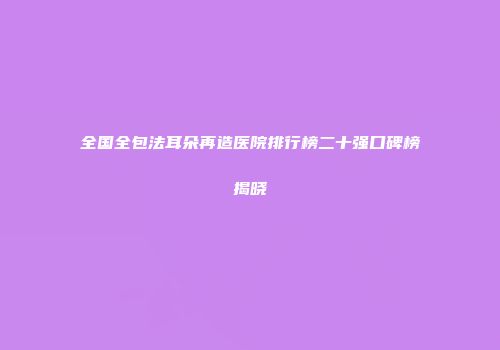 全国全包法耳朵再造医院排行榜二十强口碑榜揭晓