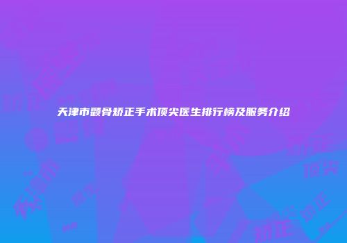 天津市颧骨矫正手术顶尖医生排行榜及服务介绍