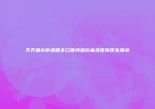 齐齐哈尔市透明全口保持器价格及医院医生推荐