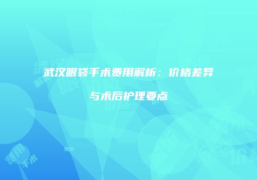 武汉眼袋手术费用解析：价格差异与术后护理要点